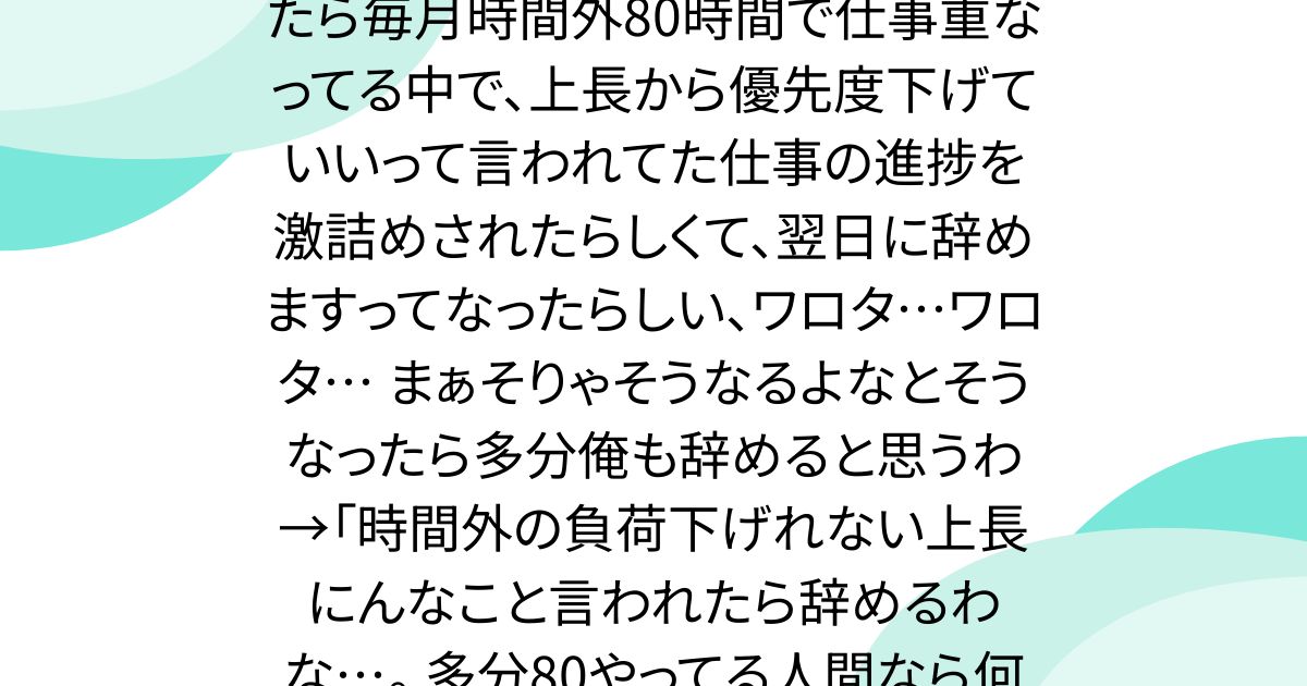 職場の30台の中堅が辞めた。 聞いたら毎月時間外80時間で仕事重なってる中で、上長から優先度下げていいって言われてた仕事の進捗を激詰めされたらしくて、翌日に辞めますってなったらしい、ワロタ…ワロタ… まぁそりゃそうなるよなとそうなったら多分俺も辞めると思うわ→「時間外の負荷下げれない上長にんなこと言われたら辞めるわな…。 多分80やってる人間なら何処でも通用すると思うし」