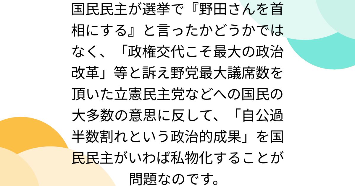 国民民主が選挙で『野田さんを首相にする』と言ったかどうかではなく、「政権交代こそ最大の政治改革」等と訴え野党最大議席数を頂いた立憲民主党などへの国民の大多数の意思に反して、「自公過半数割れという政治的成果」を国民民主がいわば私物化することが問題なのです。