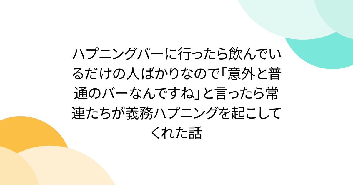 ハプニングバーに行ったら飲んでいるだけの人ばかりなので「意外と普通のバーなんですね」と言ったら常連たちが義務ハプニングを起こしてくれた話