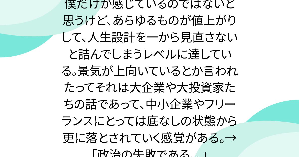 僕だけが感じているのではないと思うけど、あらゆるものが値上がりして、人生設計を一から見直さないと詰んでしまうレベルに達している。景気が上向いているとか言われたってそれは大企業や大投資家たちの話であって、中小企業やフリーランスにとっては底なしの状態から更に落とされていく感覚がある。→「政治の失敗である、、」