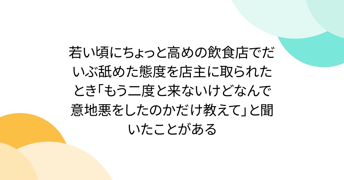 若い頃にちょっと高めの飲食店でだいぶ舐めた態度を店主に取られたとき「もう二度と来ないけどなんで意地悪をしたのかだけ教えて」と聞いたことがある