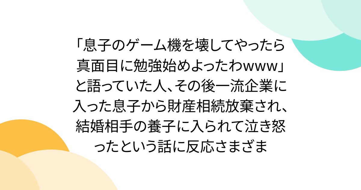 「息子のゲーム機を壊してやったら真面目に勉強始めよったわwww」と語っていた人、その後一流企業に入った息子から財産相続放棄され、結婚相手の養子に入られて泣き怒ったという話に反応さまざま