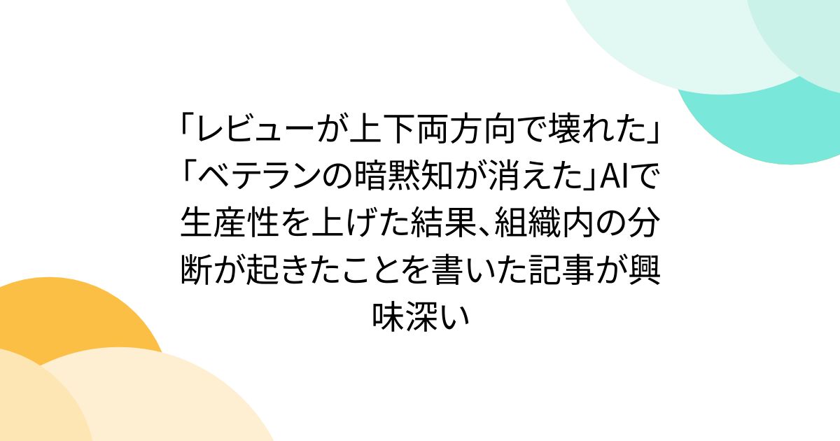 「レビューが上下両方向で壊れた」「ベテランの暗黙知が消えた」AIで生産性を上げた結果、組織内の分断が起きたことを書いた記事が興味深い