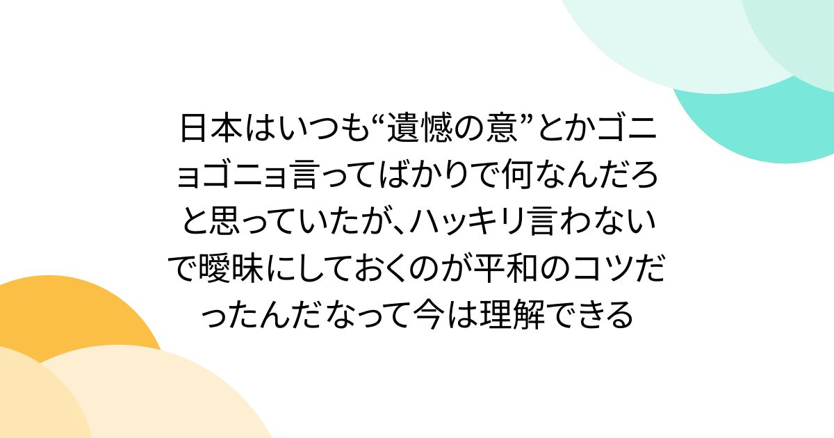日本はいつも“遺憾の意”とかゴニョゴニョ言ってばかりで何なんだろと思っていたが、ハッキリ言わないで曖昧にしておくのが平和のコツだったんだなって今は理解できる
