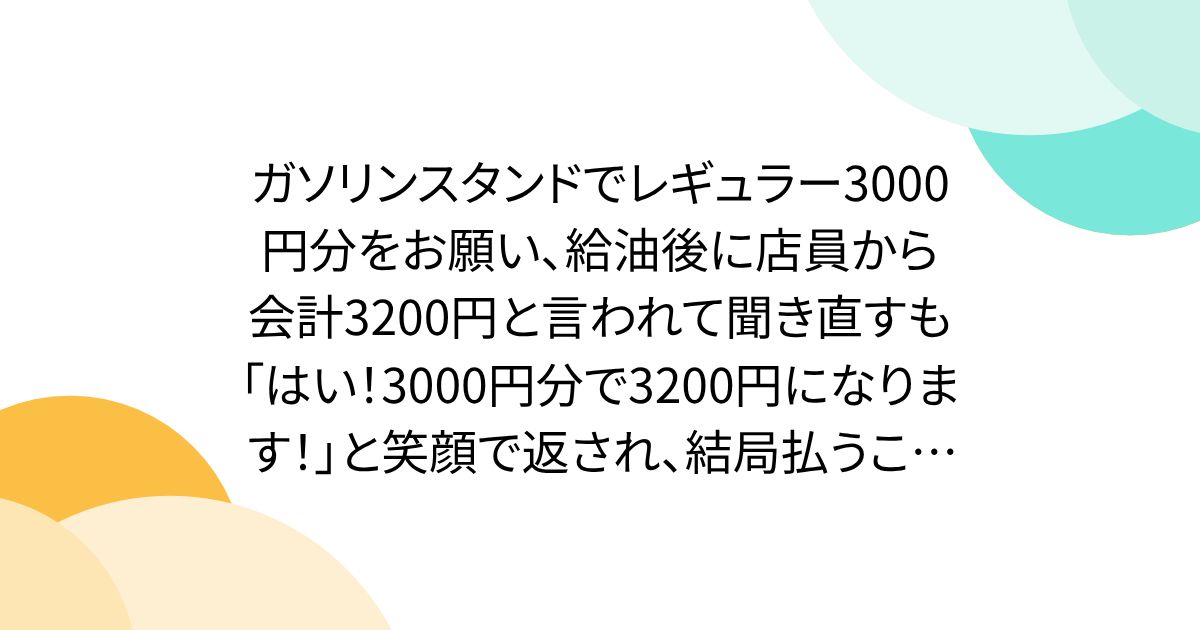 ガソリンスタンドでレギュラー3000円分をお願い、給油後に店員から会計3200円と言われて聞き直すも「はい!3000円分で3200円になります!」と笑顔で返され、結局払うことに