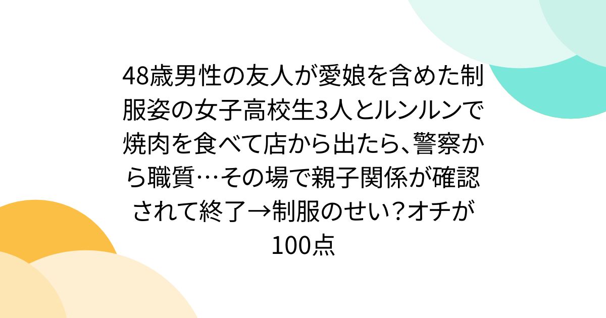 48歳男性の友人が制服姿の愛娘を含めた女子高校生3人とルンルンで焼肉を食べて店から出たら、警察から職質…その場で親子関係が確認されて終了→制服のせい？オチが100点