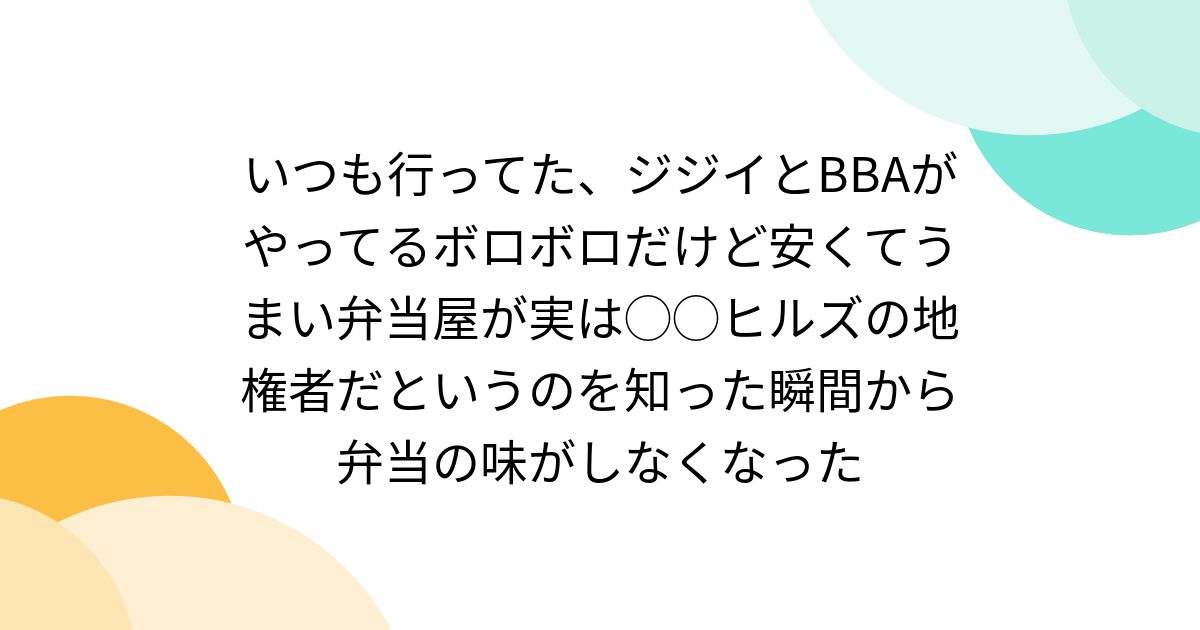 いつも行ってた、ジジイとBBAがやってるボロボロだけど安くてうまい弁当屋が実は◯◯ヒルズの地権者だというのを知った瞬間から弁当の味がしなくなった