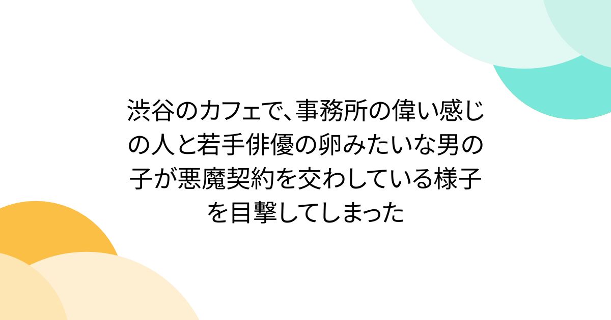 渋谷のカフェで、事務所の偉い感じの人と若手俳優の卵みたいな男の子が悪魔契約を交わしている様子を目撃してしまった