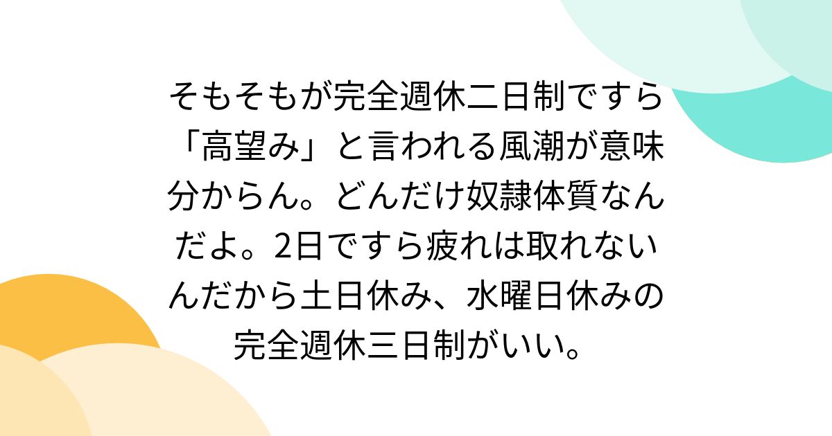 そもそもが完全週休二日制ですら「高望み」と言われる風潮が意味分からん。どんだけ奴隷体質なんだよ。2日ですら疲れは取れないんだから土日休み、水曜 ...