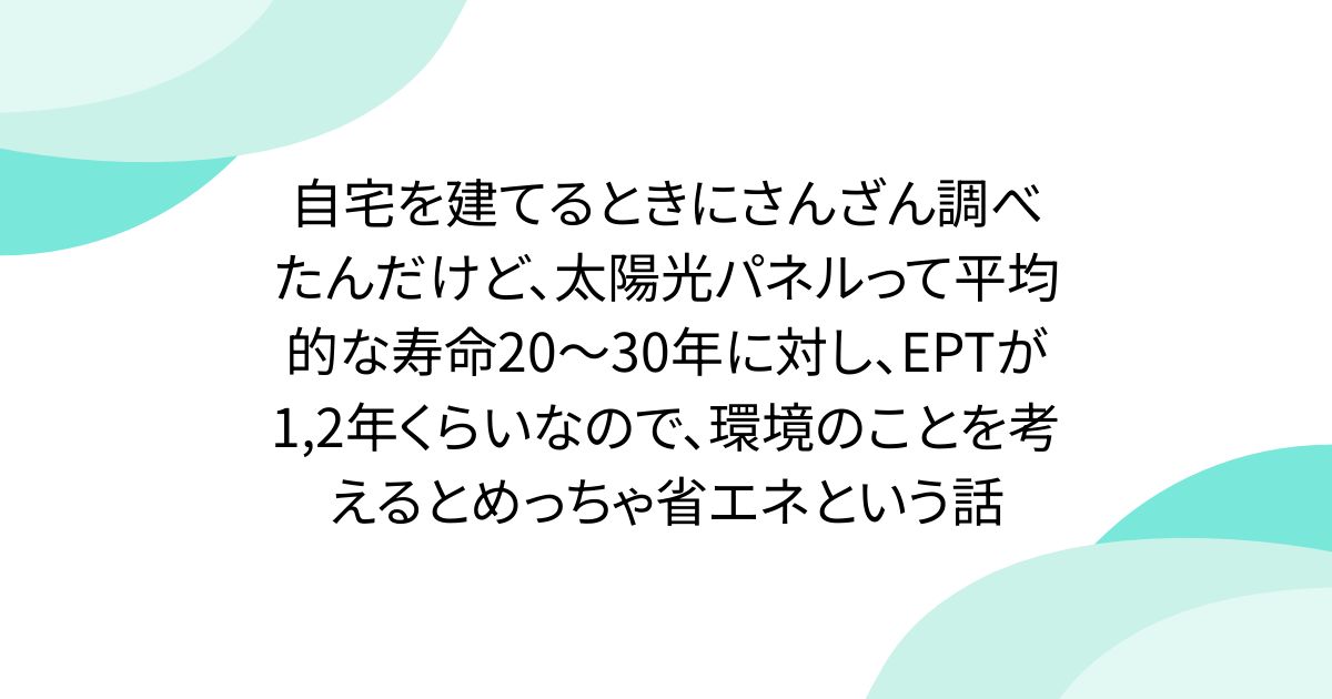 自宅を建てるときにさんざん調べたんだけど、太陽光パネルって平均的な寿命20～30年に対し、EPTが1,2年くらいなので、環境のことを考えるとめっちゃ省エネという話