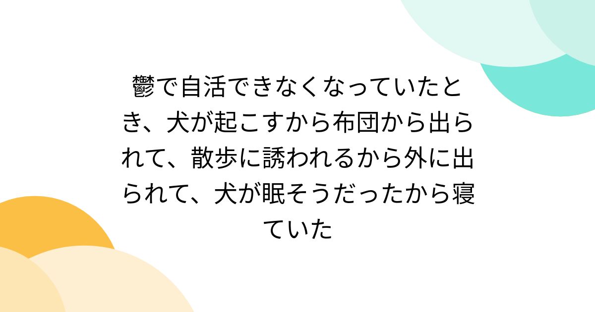 鬱で自活できなくなっていたとき、犬が起こすから布団から出られて、散歩に誘われるから外に出られて、犬が眠そうだったから寝ていた