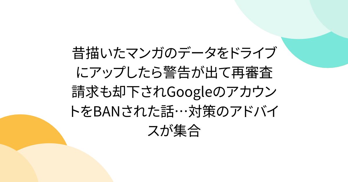 昔描いたマンガのデータをドライブにアップしたら警告が出て再審査請求も却下されGoogleのアカウントをBANされた話…対策のアドバイスが集合