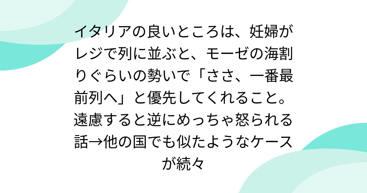 イタリアの良いところは、妊婦がレジで列に並ぶと、モーゼの海割りぐらいの勢いで「ささ、一番最前列へ」と優先してくれること。遠慮すると逆にめっちゃ怒られる話→他の国でも似たようなケースが続々