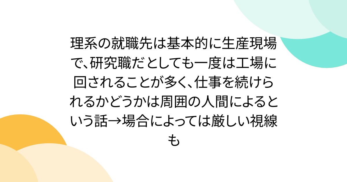 理系の就職先は基本的に生産現場で、研究職だとしても一度は工場に回されることが多く、仕事を続けられるかどうかは周囲の人間によるという話→場合によっては厳しい視線も