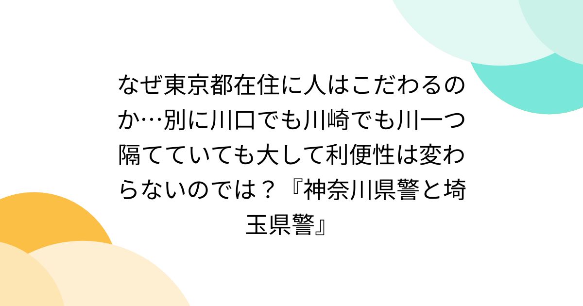 なぜ東京都在住に人はこだわるのか…別に川口でも川崎でも川一つ隔てていても大して利便性は変わらないのでは？『神奈川県警と埼玉県警』
