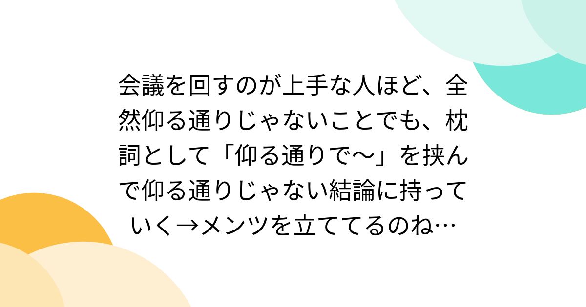 会議を回すのが上手な人ほど、全然仰る通りじゃないことでも、枕詞として「仰る通りで〜」を挟んで仰る通りじゃない結論に持っていく→メンツを立ててる ...
