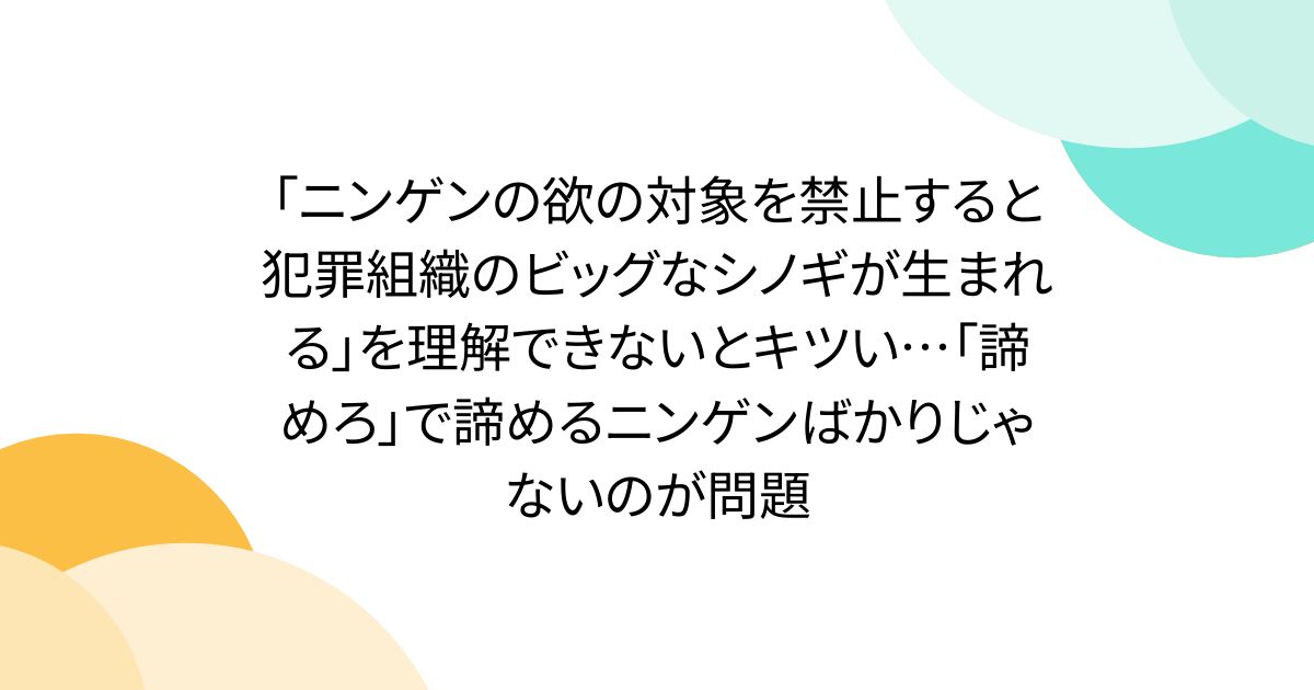 「ニンゲンの欲の対象を禁止すると犯罪組織のビッグなシノギが生まれる」を理解できないとキツい…「諦めろ」で諦めるニンゲンばかりじゃないのが問題