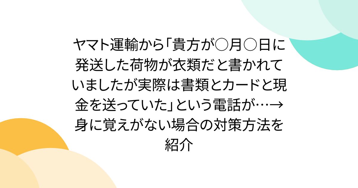 ヤマト運輸から「貴方が○月○日に発送した荷物が衣類だと書かれていましたが実際は書類とカードと現金を送っていた」という電話が…→身に覚えがない場合の対策方法を紹介