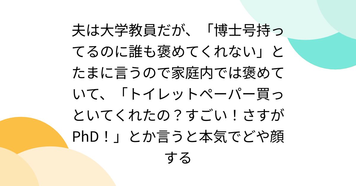 夫は大学教員だが、「博士号持ってるのに誰も褒めてくれない」とたまに言うので家庭内では褒めていて、「トイレットペーパー買っといてくれたの？すごい！さすがPhD！」とか言うと本気でどや顔する