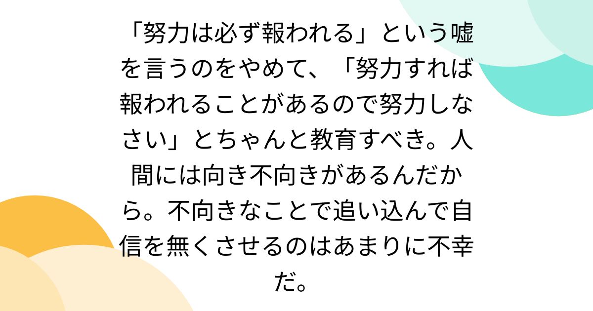 「努力は必ず報われる」という嘘を言うのをやめて、「努力すれば報われることがあるので努力しなさい」とちゃんと教育すべき。人間には向き不向きがある ...