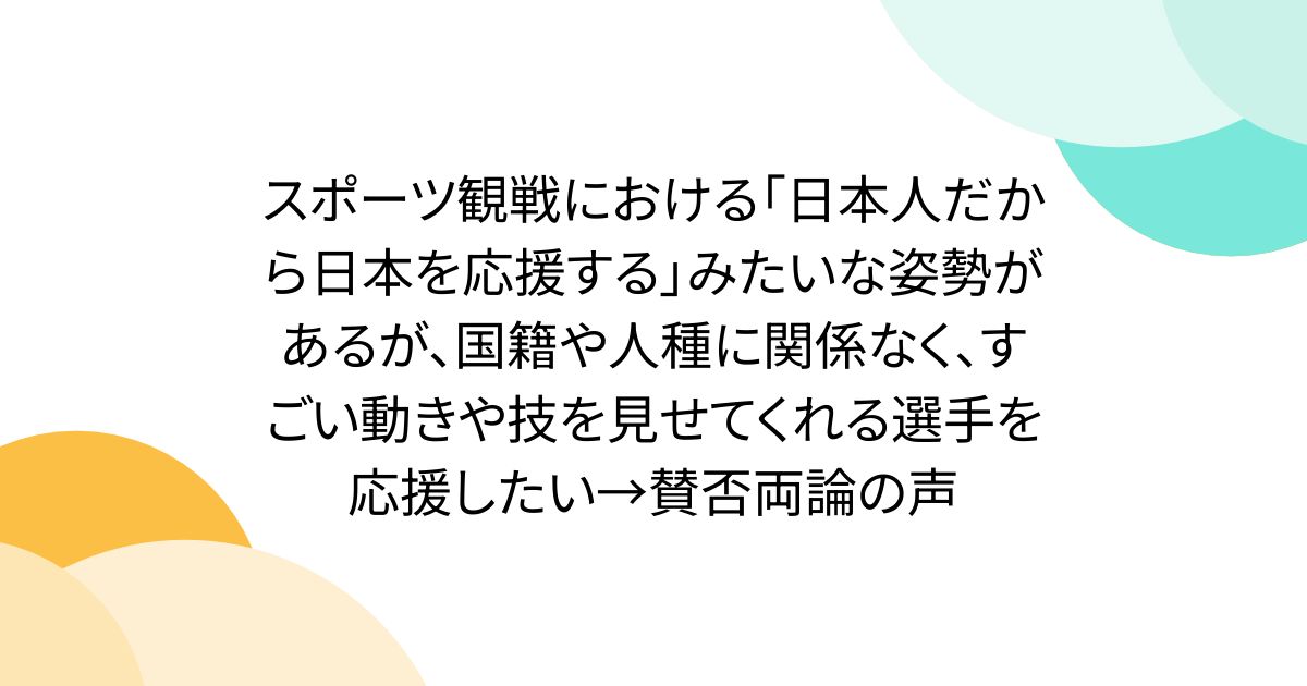 スポーツ観戦における「日本人だから日本を応援する」みたいな姿勢があるが、国籍や人種に関係なく、すごい動きや技を見せてくれる選手を応援したい→賛否両論の声