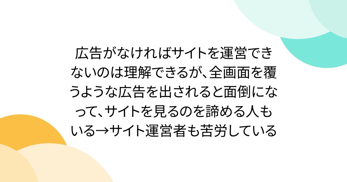 広告がなければサイトを運営できないのは理解できるが、全画面を覆うような広告を出されると面倒になって、サイトを見るのを諦める人もいる→サイト運営者も苦労している