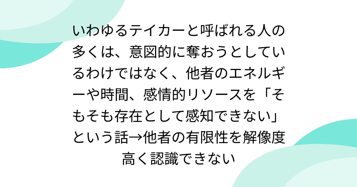 いわゆるテイカーと呼ばれる人の多くは、意図的に奪おうとしているわけではなく、他者のエネルギーや時間、感情的リソースを「そもそも存在として感知できない」という話→他者の有限性を解像度高く認識できない