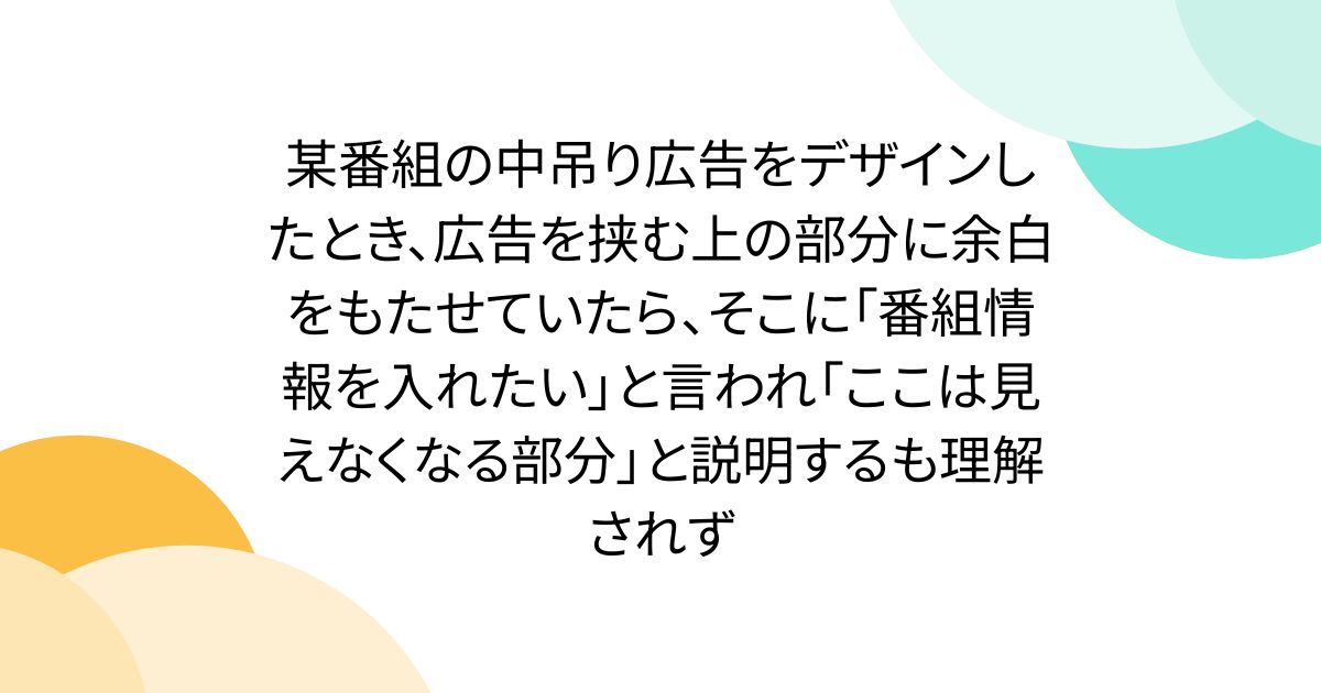 某番組の中吊り広告をデザインしたとき、広告を挟む上の部分に余白をもたせていたら、そこに「番組情報を入れたい」と言われ「ここは見えなくなる部分」と説明するも理解されず