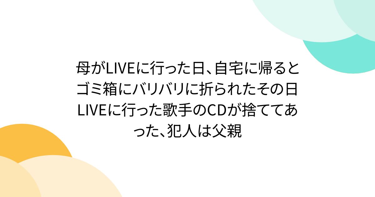 母がLIVEに行った日、自宅に帰るとゴミ箱にバリバリに折られたその日LIVEに行った歌手のCDが捨ててあった、犯人は父親