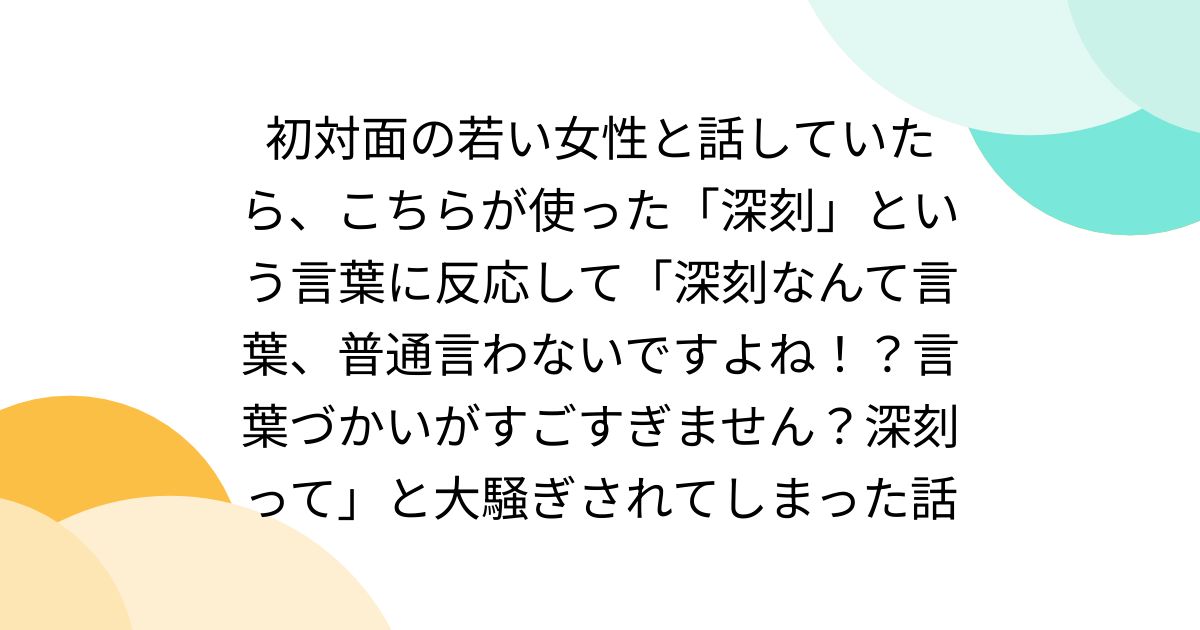 初対面の若い女性と話していたら、こちらが使った「深刻」という言葉に反応して「深刻なんて言葉、普通言わないですよね！？言葉づかいがすごすぎません？深刻って」と大騒ぎされてしまった話