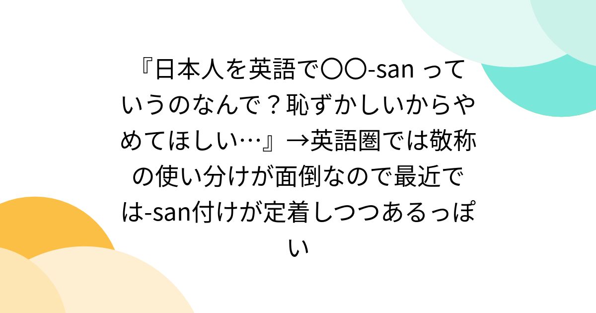 『日本人を英語で〇〇-san っていうのなんで？恥ずかしいからやめてほしい…』→英語圏では敬称の使い分けが面倒なので最近では-san付けが定着しつつあるっぽい - Togetter