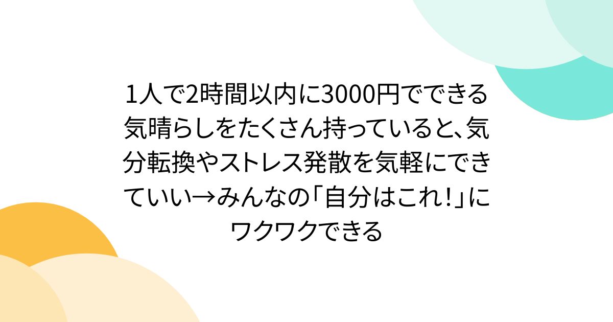 1人で2時間以内に3000円でできる気晴らしをたくさん持っていると、気分転換やストレス発散を気軽にできていい→みんなの「自分はこれ！」にワクワクできる