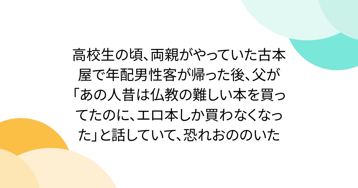 高校生の頃、両親がやっていた古本屋で年配男性客が帰った後、父が「あの人昔は仏教の難しい本を買ってたのに、エロ本しか買わなくなった」と話していて、恐れおののいた