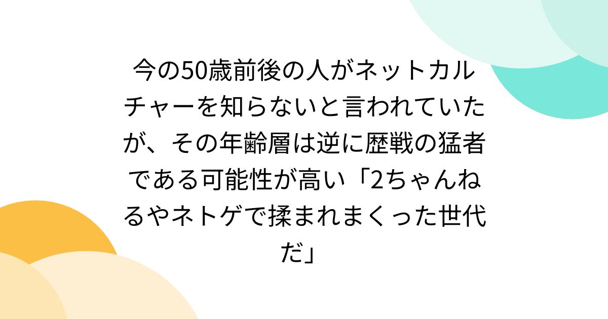 今の50歳前後の人がネットカルチャーを知らないと言われていたが、その年齢層は逆に歴戦の猛者である可能性が高い「2ちゃんねるやネトゲで揉まれまくった世代だ」