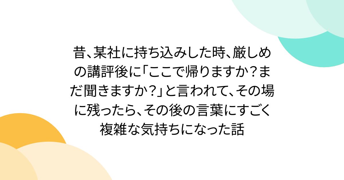 昔、某社に持ち込みした時、厳しめの講評後に「ここで帰りますか?まだ聞きますか?」と言われて、その場に残ったら、その後の言葉にすごく複雑な気持ちになった話
