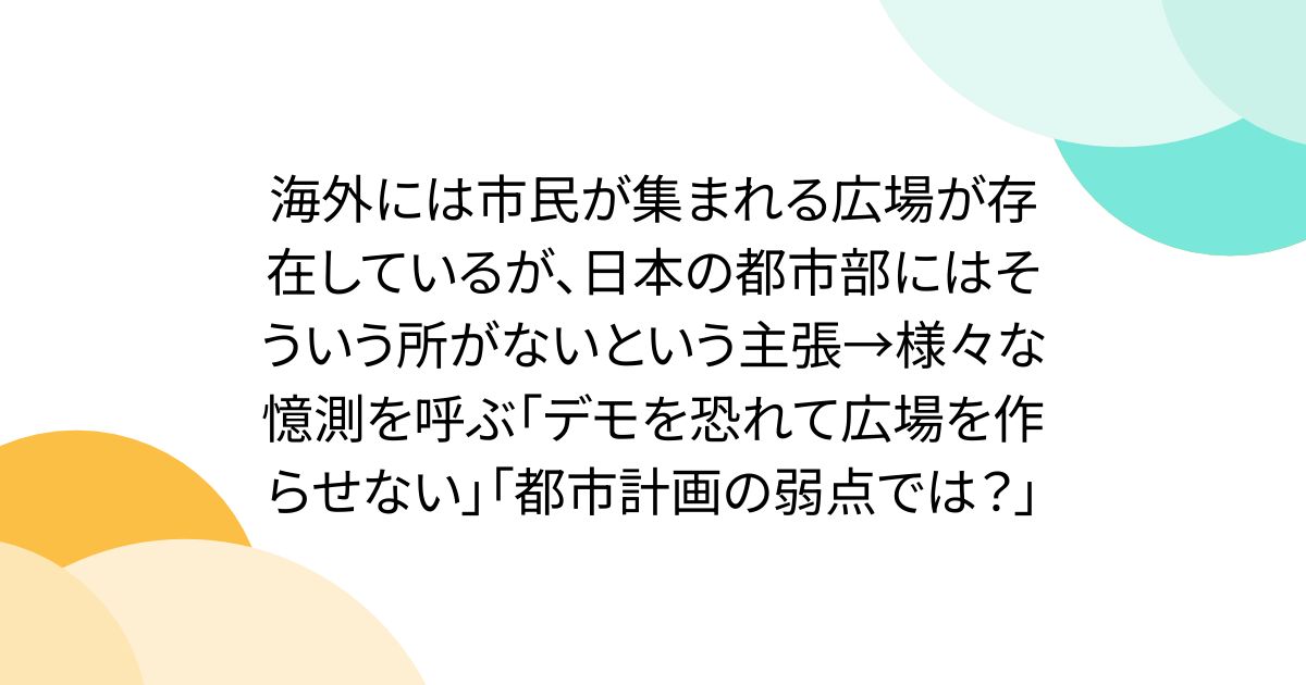 海外には市民が集まれる広場が存在しているが、日本の都市部にはそういう所がないという主張→様々な憶測を呼ぶ「デモを恐れて広場を作らせない」「都市計画の弱点では？」