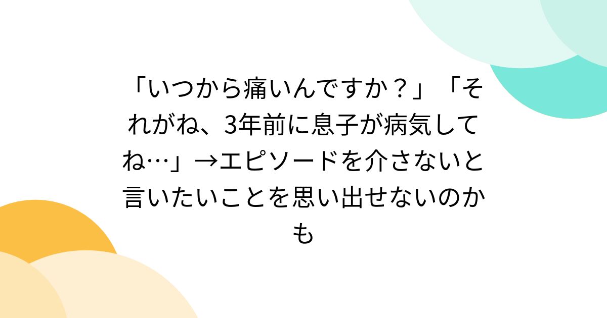 「いつから痛いんですか？」「それがね、3年前に息子が病気してね…」→エピソードを介さないと言いたいことを思い出せないのかも