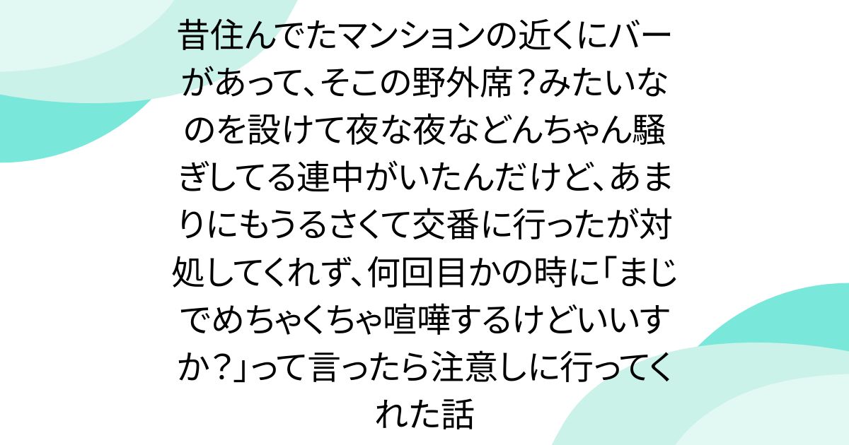 昔住んでたマンションの近くにバーがあって、そこの野外席？みたいなのを設けて夜な夜などんちゃん騒ぎしてる連中がいたんだけど、あまりにもうるさくて交番に行ったが対処してくれず、何回目かの時に「まじでめちゃくちゃ喧嘩するけどいいすか？」って言ったら注意しに行ってくれた話