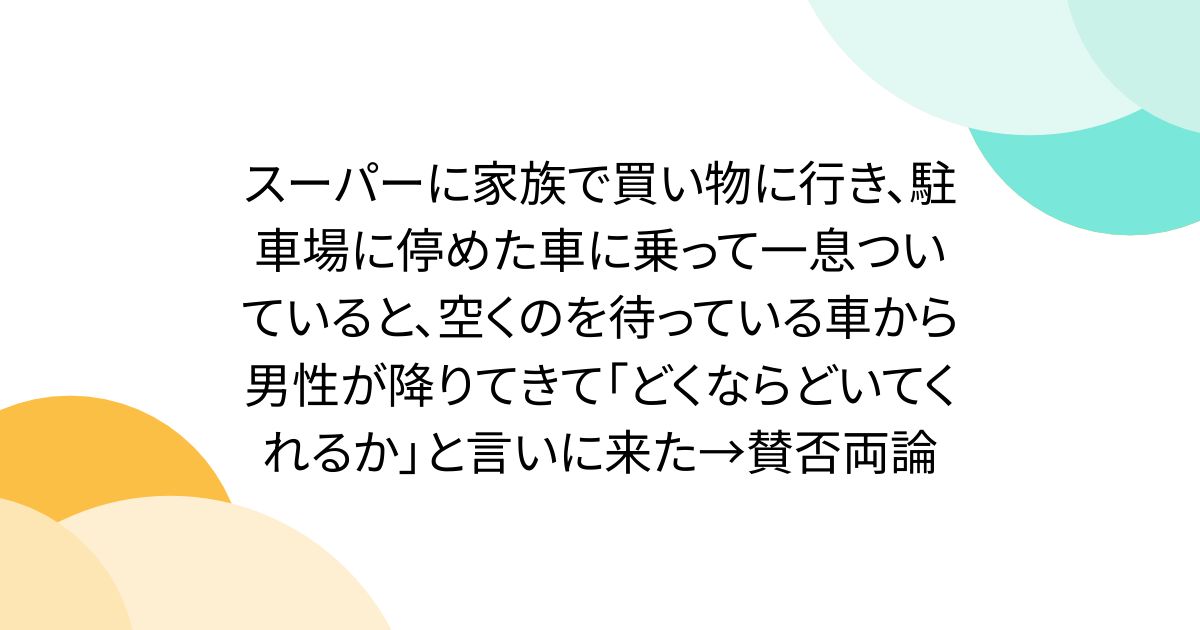 スーパーに家族で買い物に行き、駐車場に停めた車に乗って一息ついていると、空くのを待っている車から男性が降りてきて「どくならどいてくれるか」と言いに来た→賛否両論