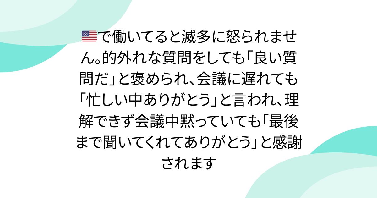 🇺🇸で働いてると滅多に怒られません。的外れな質問をしても「良い質問だ」と褒められ、会議に遅れても「忙しい中ありがとう」と言われ、理解できず会議中黙っていても「最後まで聞いてくれてありがとう」と感謝されます