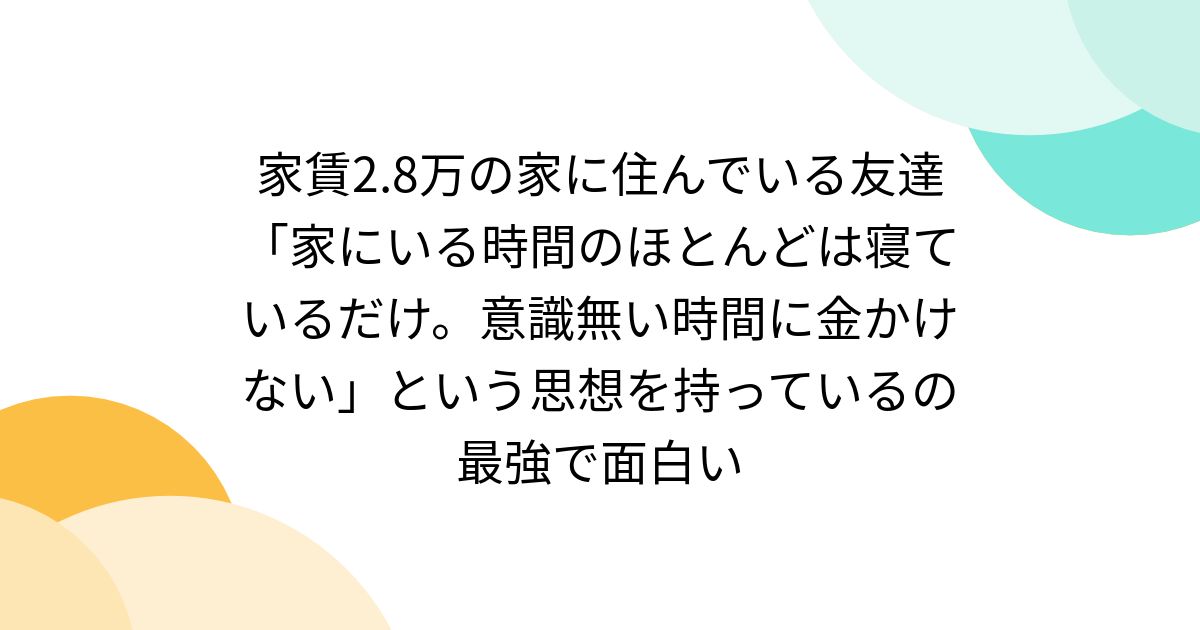 家賃2.8万の家に住んでいる友達「家にいる時間のほとんどは寝ているだけ。意識無い時間に金かけない」という思想を持っているの最強で面白い