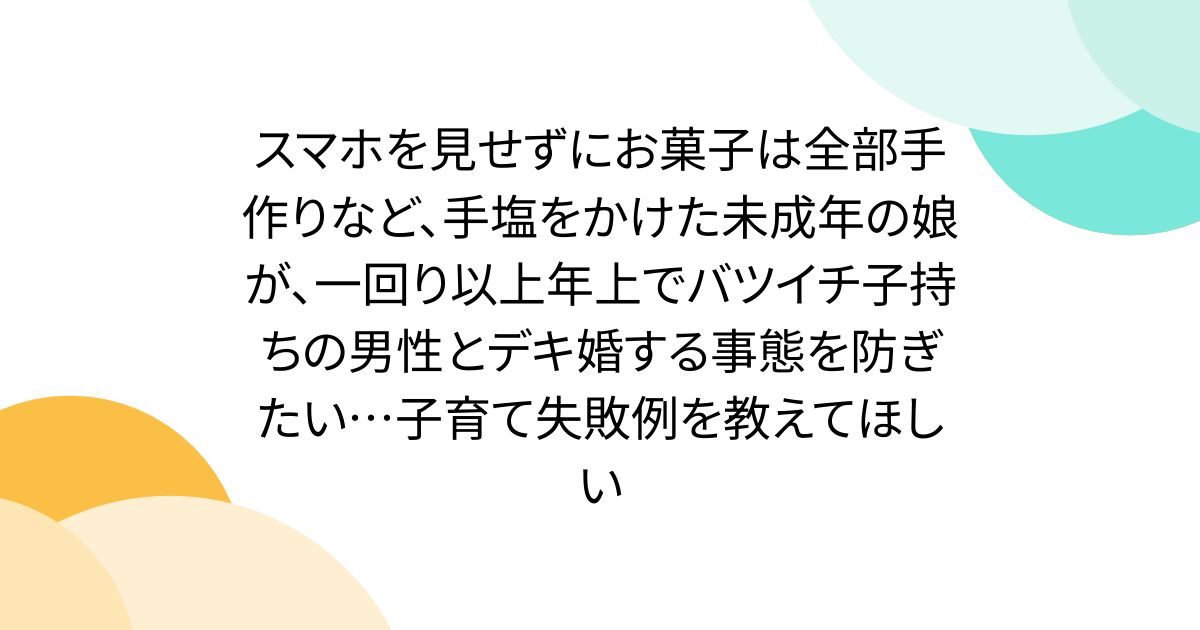 スマホを見せずにお菓子は全部手作りなど、手塩をかけた未成年の娘が、一回り以上年上でバツイチ子持ちの男性とデキ婚する事態を防ぎたい…子育て失敗例を教えてほしい