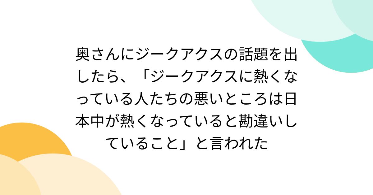 奥さんにジークアクスの話題を出したら、「ジークアクスに熱くなっている人たちの悪いところは日本中が熱くなっていると勘違いしていること」と言われた