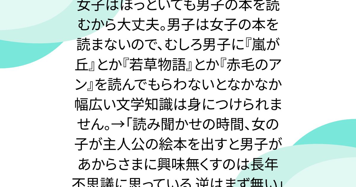 女子はほっといても男子の本を読むから大丈夫。男子は女子の本を読まないので、むしろ男子に『嵐が丘』とか『若草物語』とか『赤毛のアン』を読んでもらわないとなかなか幅広い文学知識は身につけられません。→「読み聞かせの時間、女の子が主人公の絵本を出すと男子があからさまに興味無くすのは長年不思議に思っている 逆はまず無い」