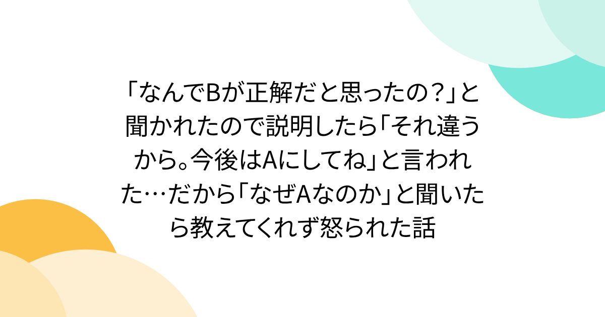 「なんでBが正解だと思ったの？」と聞かれたので説明したら「それ違うから。今後はAにしてね」と言われた…だから「なぜAなのか」と聞いたら教えてくれず怒られた話
