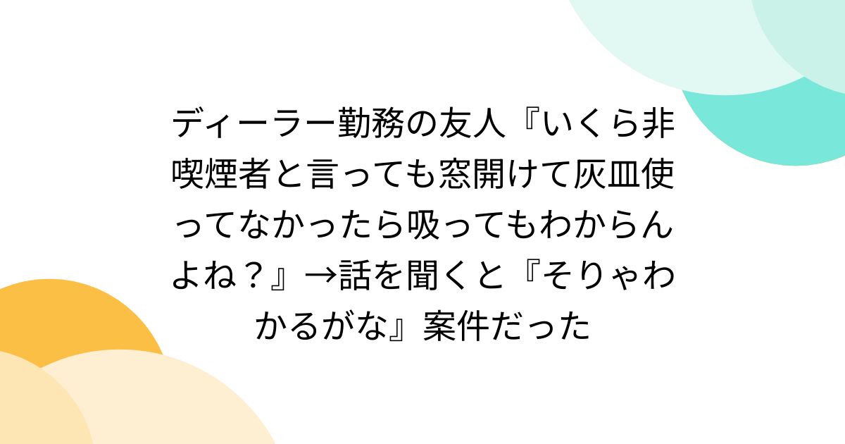 ディーラー勤務の友人『いくら非喫煙者と言っても窓開けて灰皿使って