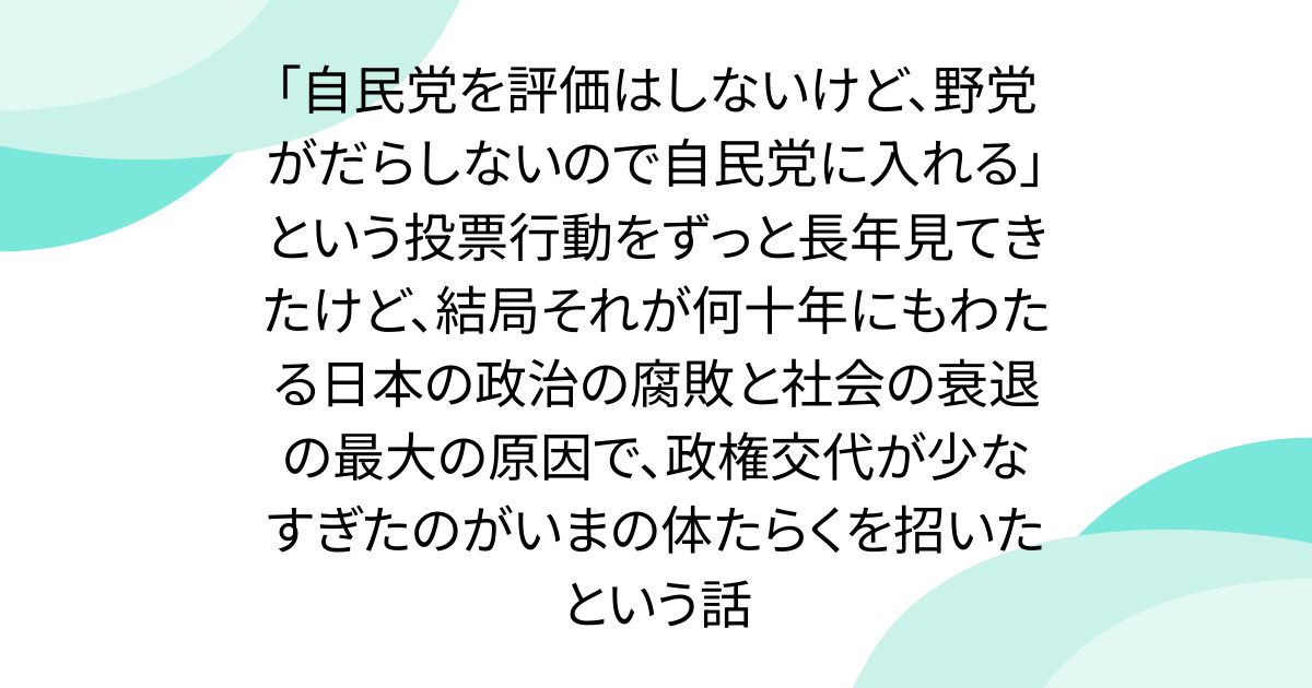 「自民党を評価はしないけど、野党がだらしないので自民党に入れる」という投票行動をずっと長年見てきたけど、結局それが何十年にもわたる日本の政治の腐敗と社会の衰退の最大の原因で、政権交代が少なすぎたのがいまの体たらくを招いたという話
