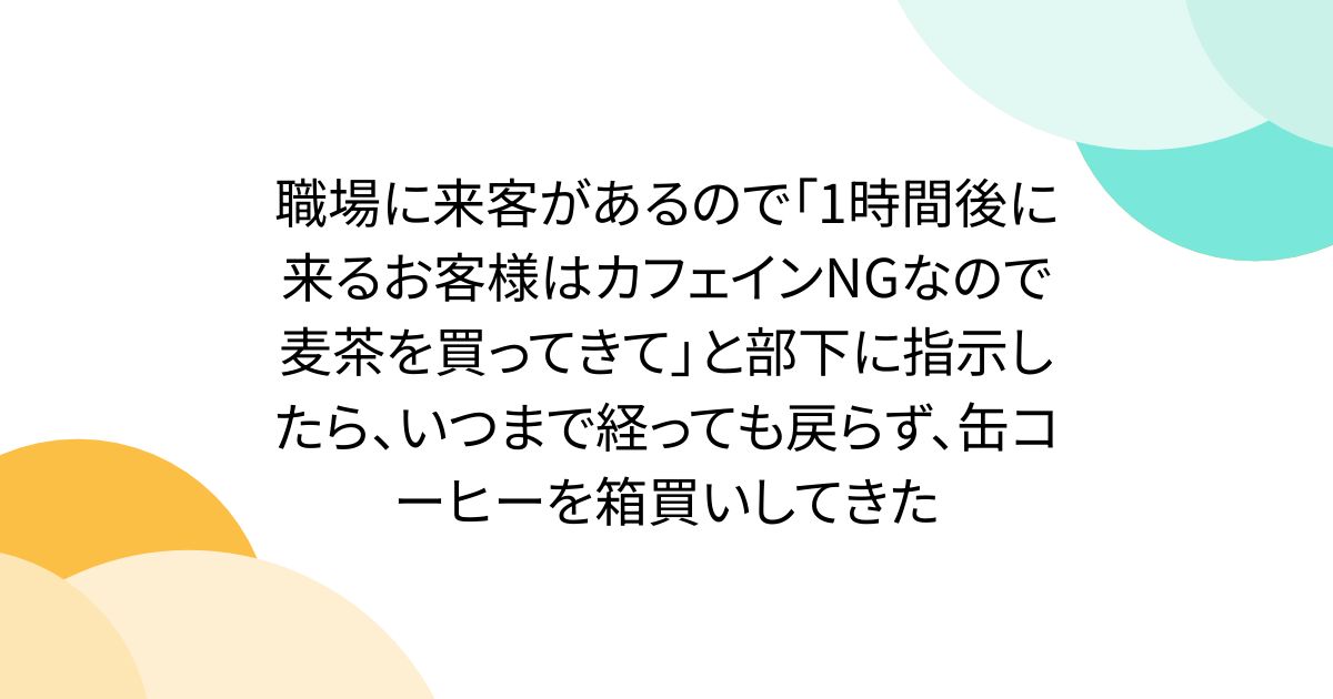 職場に来客があるので「1時間後に来るお客様はカフェインNGなので麦茶を買ってきて」と部下に指示したら、いつまで経っても戻らず、缶コーヒーを箱買いしてきた