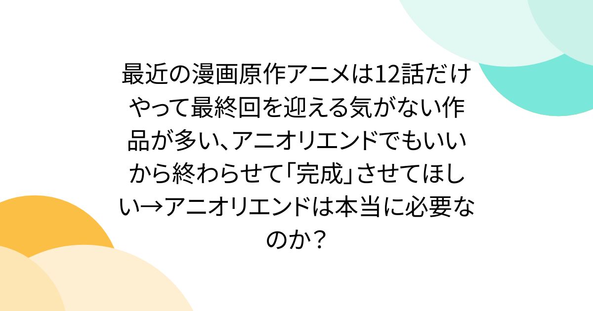 最近の漫画原作アニメは12話だけやって最終回を迎える気がない作品が多い、アニオリエンドでもいいから終わらせて「完成」させてほしい→アニオリエンドは本当に必要なのか？