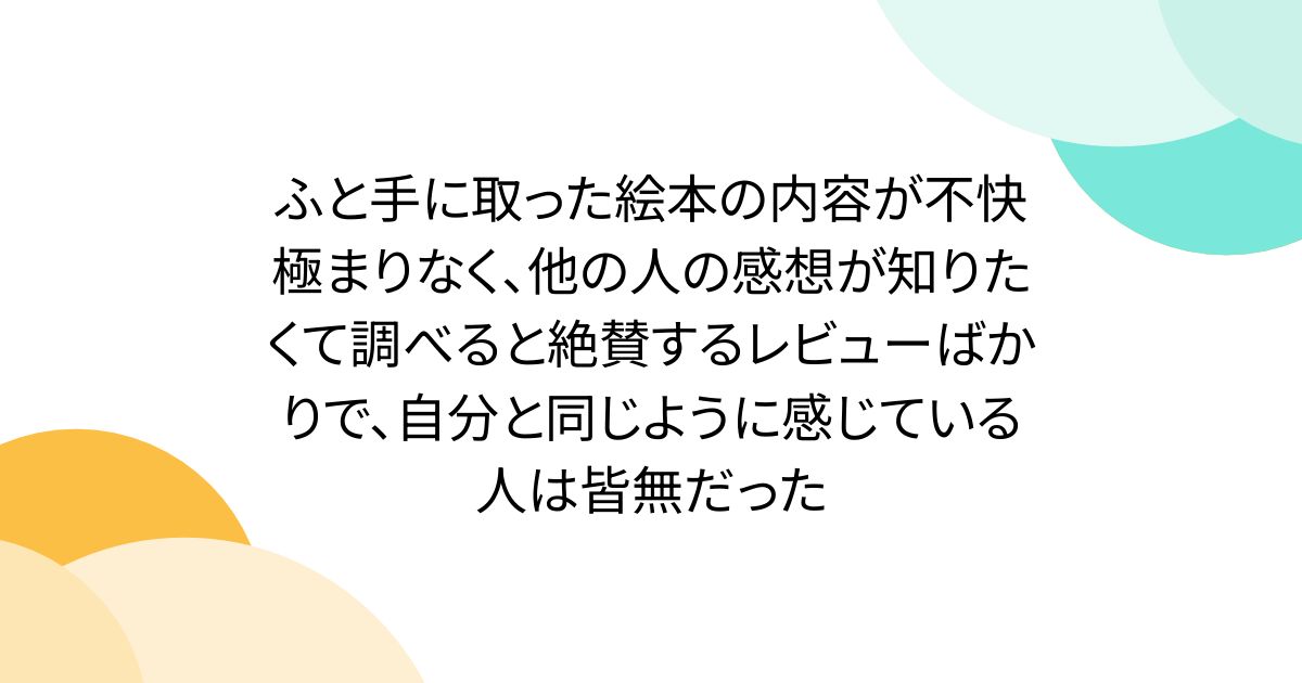 ふと手に取った絵本の内容が不快極まりなく、他の人の感想が知りたくて調べると絶賛するレビューばかりで、自分と同じように感じている人は皆無だった